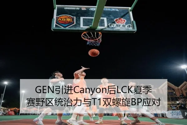 GEN引进Canyon后LCK夏季赛野区统治力与T1双螺旋BP应对